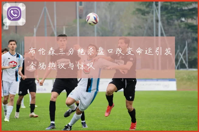 布伦森三分绝杀盘口改变命运引发全场热议与惊叹