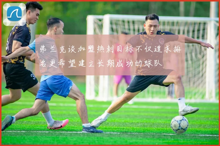 弗兰克谈加盟热刺目标不仅追求排名更希望建立长期成功的球队