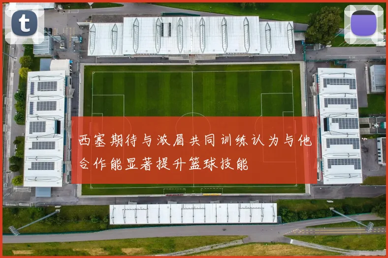 西塞期待与浓眉共同训练认为与他合作能显著提升篮球技能