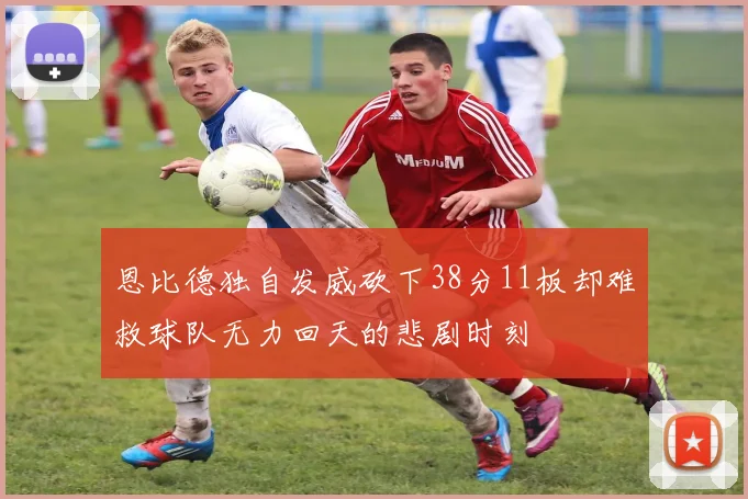 恩比德独自发威砍下38分11板却难救球队无力回天的悲剧时刻