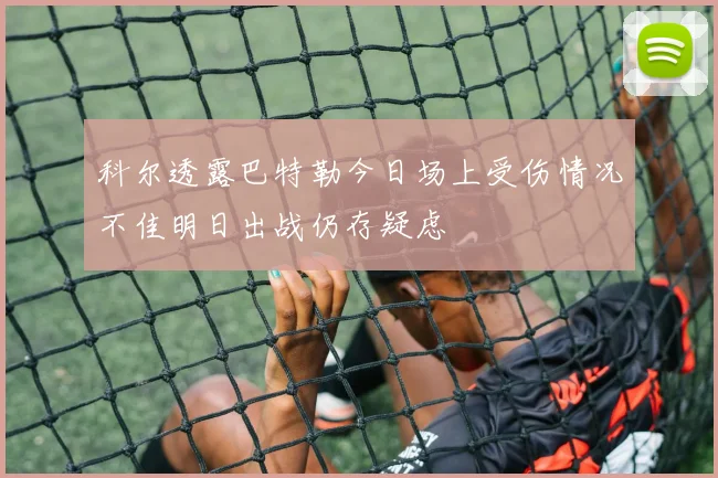 科尔透露巴特勒今日场上受伤情况不佳明日出战仍存疑虑