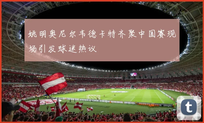 姚明奥尼尔韦德卡特齐聚中国赛现场引发球迷热议