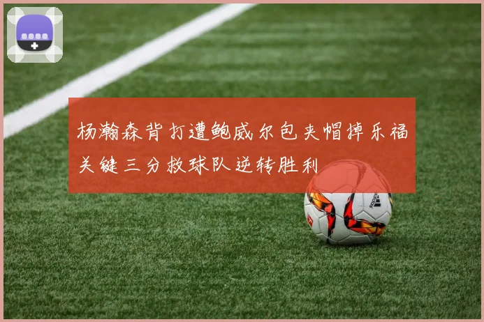 杨瀚森背打遭鲍威尔包夹帽掉乐福关键三分救球队逆转胜利