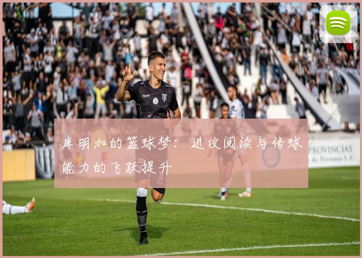 库明加的篮球梦：进攻阅读与传球能力的飞跃提升