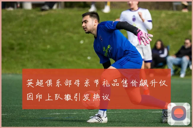 英超俱乐部母亲节礼品售价飙升仅因印上队徽引发热议