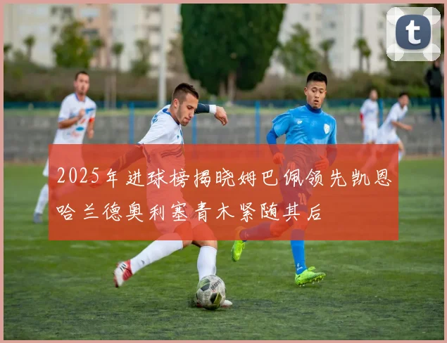 2025年进球榜揭晓姆巴佩领先凯恩哈兰德奥利塞青木紧随其后