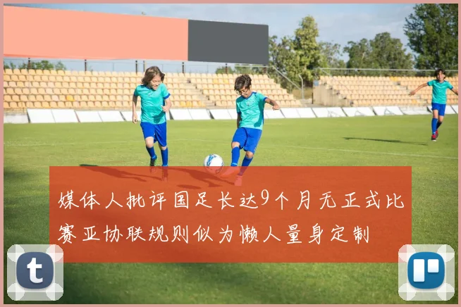 媒体人批评国足长达9个月无正式比赛亚协联规则似为懒人量身定制