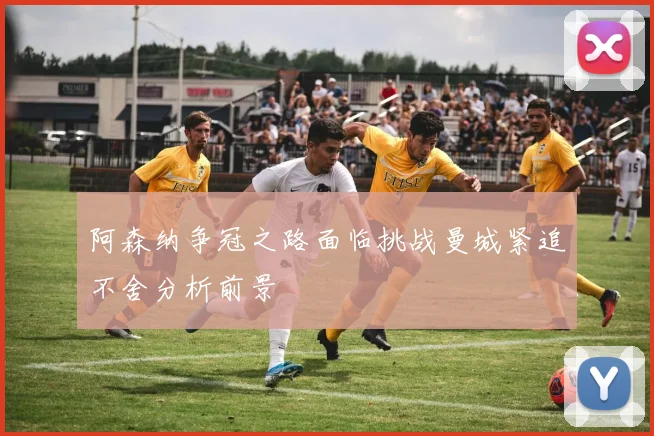 阿森纳争冠之路面临挑战曼城紧追不舍分析前景