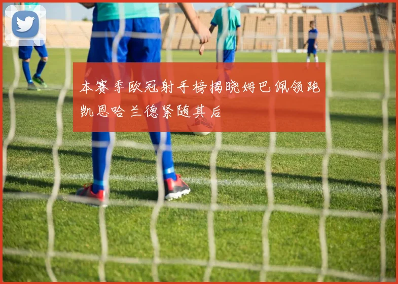 本赛季欧冠射手榜揭晓姆巴佩领跑凯恩哈兰德紧随其后