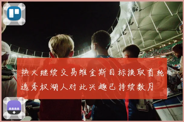 热火继续交易维金斯目标换取首轮选秀权湖人对此兴趣已持续数月