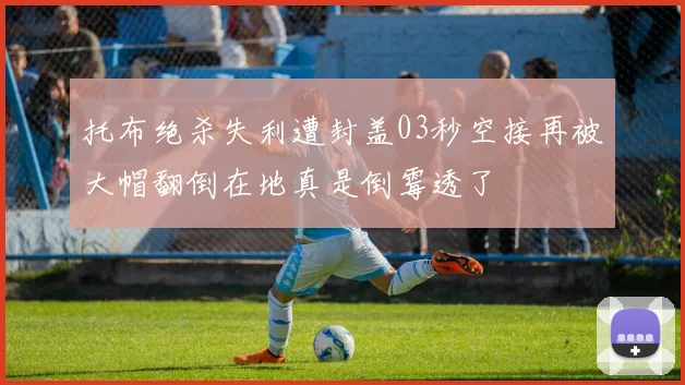 托布绝杀失利遭封盖03秒空接再被大帽翻倒在地真是倒霉透了