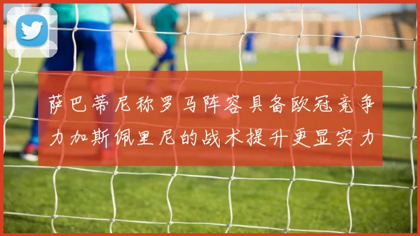 萨巴蒂尼称罗马阵容具备欧冠竞争力加斯佩里尼的战术提升更显实力