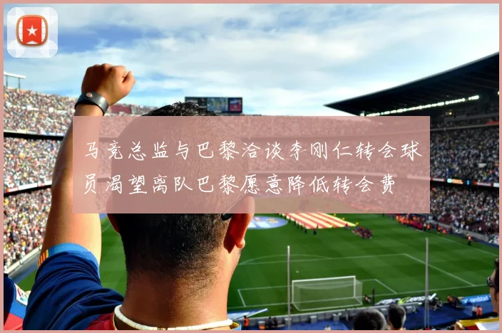 马竞总监与巴黎洽谈李刚仁转会球员渴望离队巴黎愿意降低转会费