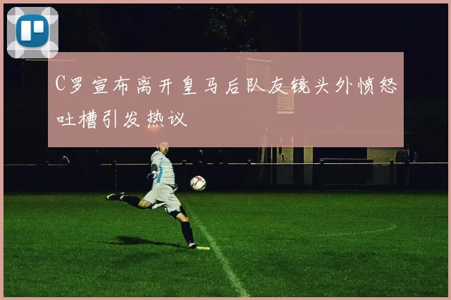 C罗宣布离开皇马后队友镜头外愤怒吐槽引发热议