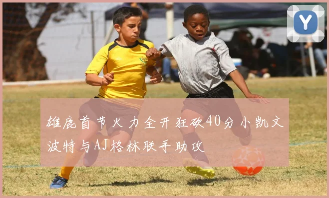 雄鹿首节火力全开狂砍40分小凯文波特与AJ格林联手助攻