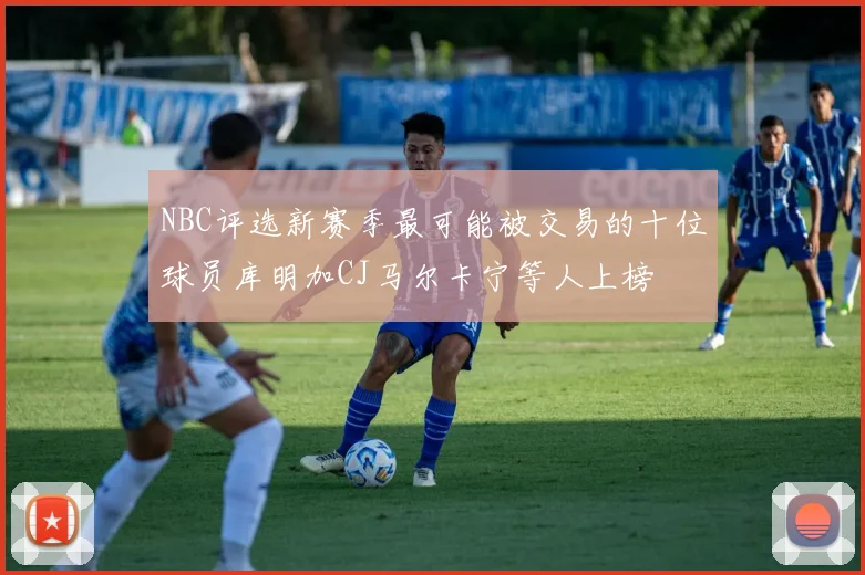 NBC评选新赛季最可能被交易的十位球员库明加CJ马尔卡宁等人上榜