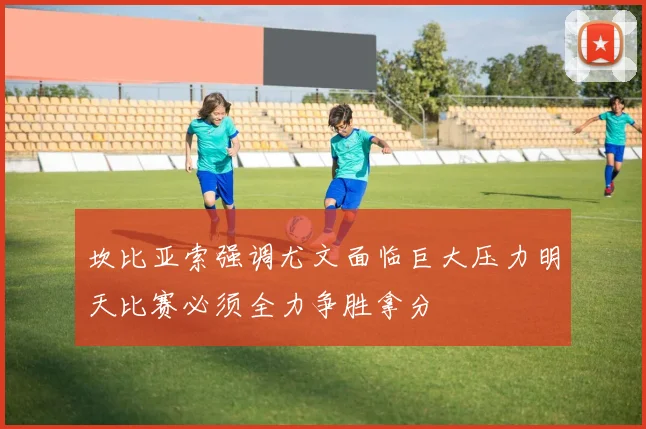 坎比亚索强调尤文面临巨大压力明天比赛必须全力争胜拿分