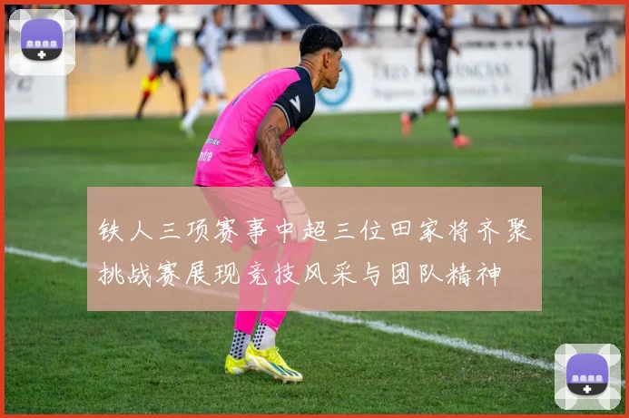 铁人三项赛事中超三位田家将齐聚挑战赛展现竞技风采与团队精神